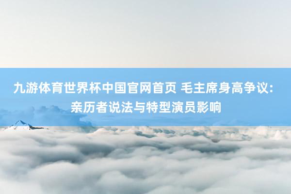 九游体育世界杯中国官网首页 毛主席身高争议: 亲历者说法与特型演员影响