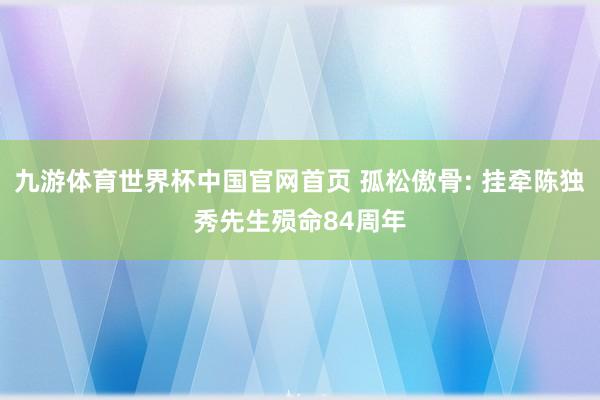 九游体育世界杯中国官网首页 孤松傲骨: 挂牵陈独秀先生殒命84周年