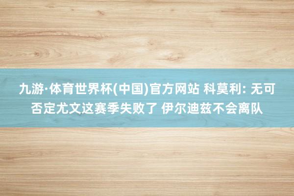 九游·体育世界杯(中国)官方网站 科莫利: 无可否定尤文这赛季失败了 伊尔迪兹不会离队