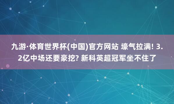 九游·体育世界杯(中国)官方网站 壕气拉满! 3.2亿中场还要豪挖? 新科英超冠军坐不住了