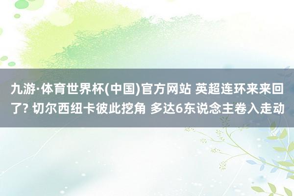 九游·体育世界杯(中国)官方网站 英超连环来来回了? 切尔西纽卡彼此挖角 多达6东说念主卷入走动
