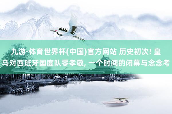 九游·体育世界杯(中国)官方网站 历史初次! 皇马对西班牙国度队零孝敬， 一个时间的闭幕与念念考