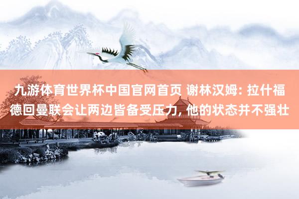 九游体育世界杯中国官网首页 谢林汉姆: 拉什福德回曼联会让两边皆备受压力， 他的状态并不强壮