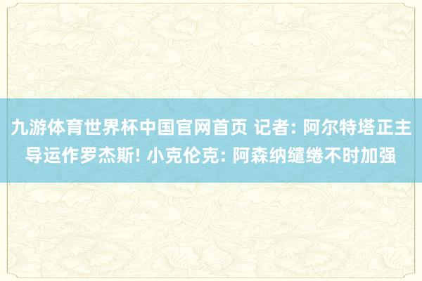 九游体育世界杯中国官网首页 记者: 阿尔特塔正主导运作罗杰斯! 小克伦克: 阿森纳缱绻不时加强