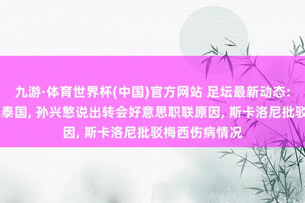 九游·体育世界杯(中国)官方网站 足坛最新动态: 国足官宣约战泰国, 孙兴慜说出转会好意思职联原因, 斯卡洛尼批驳梅西伤病情况