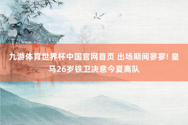 九游体育世界杯中国官网首页 出场期间寥寥! 皇马26岁铁卫决意今夏离队