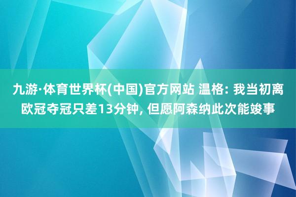 九游·体育世界杯(中国)官方网站 温格: 我当初离欧冠夺冠只差13分钟， 但愿阿森纳此次能竣事