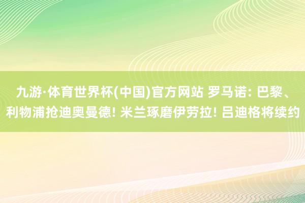 九游·体育世界杯(中国)官方网站 罗马诺: 巴黎、利物浦抢迪奥曼德! 米兰琢磨伊劳拉! 吕迪格将续约