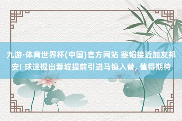 九游·体育世界杯(中国)官方网站 蹇韬接近加友邦安! 球迷提出蓉城提前引进马镇入替， 值得期待