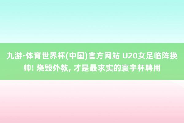 九游·体育世界杯(中国)官方网站 U20女足临阵换帅! 烧毁外教， 才是最求实的寰宇杯聘用
