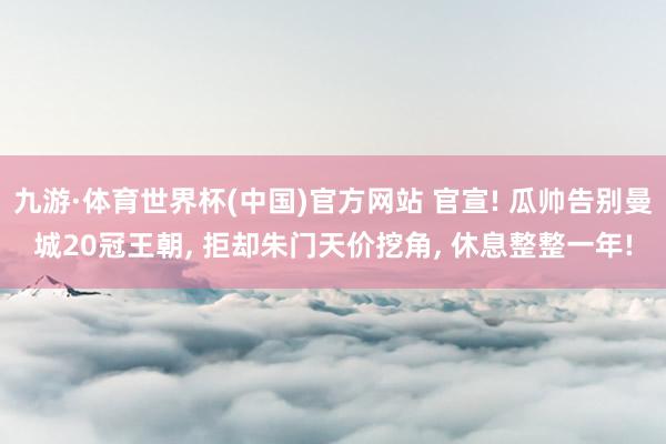 九游·体育世界杯(中国)官方网站 官宣! 瓜帅告别曼城20冠王朝， 拒却朱门天价挖角， 休息整整一年!