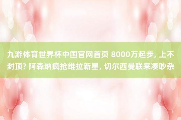 九游体育世界杯中国官网首页 8000万起步， 上不封顶? 阿森纳疯抢维拉新星， 切尔西曼联来凑吵杂