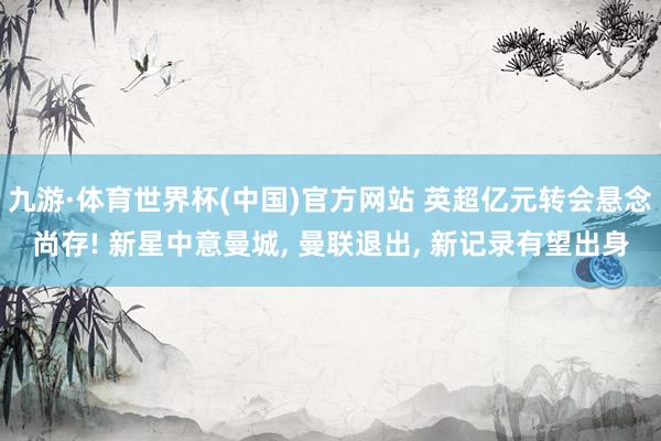 九游·体育世界杯(中国)官方网站 英超亿元转会悬念尚存! 新星中意曼城， 曼联退出， 新记录有望出身