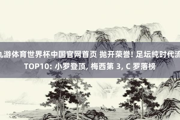 九游体育世界杯中国官网首页 抛开荣誉! 足坛纯时代流 TOP10: 小罗登顶， 梅西第 3， C 罗落榜