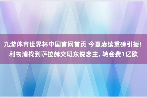 九游体育世界杯中国官网首页 今夏赓续重磅引援! 利物浦找到萨拉赫交班东说念主， 转会费1亿欧