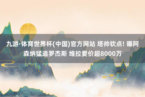 九游·体育世界杯(中国)官方网站 塔帅钦点! 曝阿森纳猛追罗杰斯 维拉要价超8000万