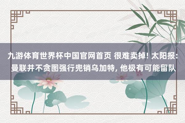 九游体育世界杯中国官网首页 很难卖掉! 太阳报: 曼联并不贪图强行兜销乌加特， 他极有可能留队