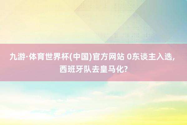 九游·体育世界杯(中国)官方网站 0东谈主入选， 西班牙队去皇马化?