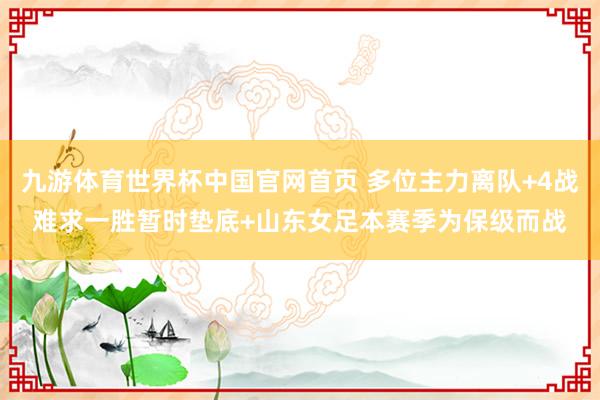 九游体育世界杯中国官网首页 多位主力离队+4战难求一胜暂时垫底+山东女足本赛季为保级而战
