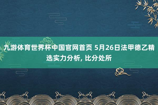 九游体育世界杯中国官网首页 5月26日法甲德乙精选实力分析， 比分处所