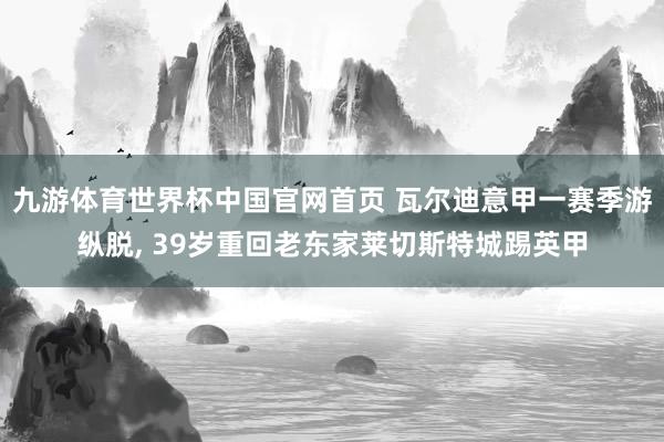 九游体育世界杯中国官网首页 瓦尔迪意甲一赛季游纵脱， 39岁重回老东家莱切斯特城踢英甲