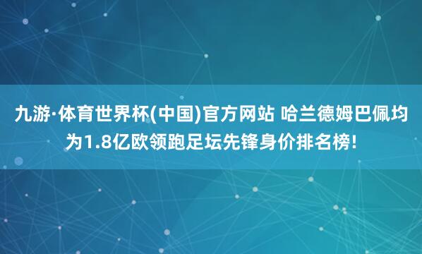 九游·体育世界杯(中国)官方网站 哈兰德姆巴佩均为1.8亿欧领跑足坛先锋身价排名榜!