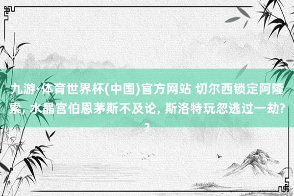 九游·体育世界杯(中国)官方网站 切尔西锁定阿隆索， 水晶宫伯恩茅斯不及论， 斯洛特玩忽逃过一劫?