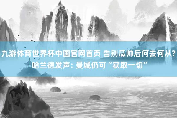 九游体育世界杯中国官网首页 告别瓜帅后何去何从? 哈兰德发声: 曼城仍可“获取一切”