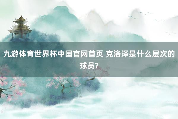 九游体育世界杯中国官网首页 克洛泽是什么层次的球员?