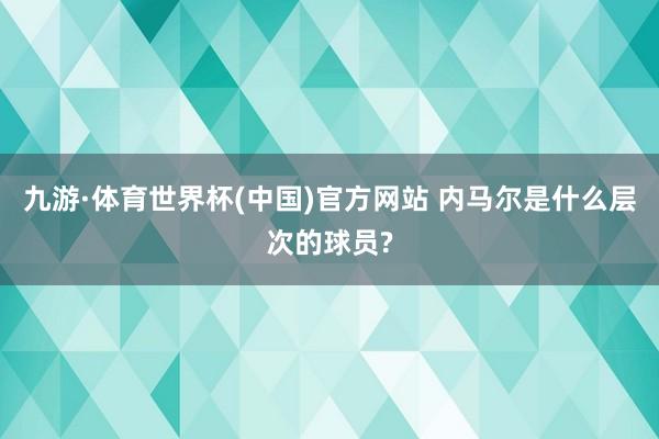 九游·体育世界杯(中国)官方网站 内马尔是什么层次的球员?