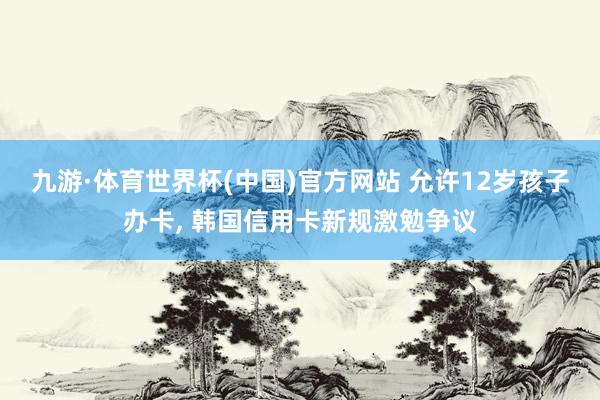 九游·体育世界杯(中国)官方网站 允许12岁孩子办卡， 韩国信用卡新规激勉争议