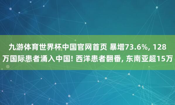 九游体育世界杯中国官网首页 暴增73.6%， 128万国际患者涌入中国! 西洋患者翻番， 东南亚超15万