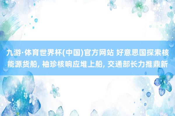 九游·体育世界杯(中国)官方网站 好意思国探索核能源货船， 袖珍核响应堆上船， 交通部长力推鼎新