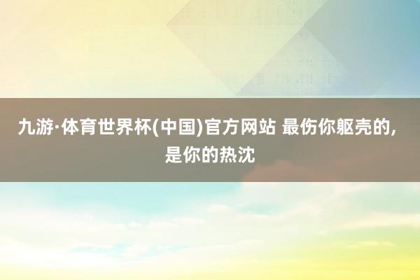 九游·体育世界杯(中国)官方网站 最伤你躯壳的, 是你的热沈