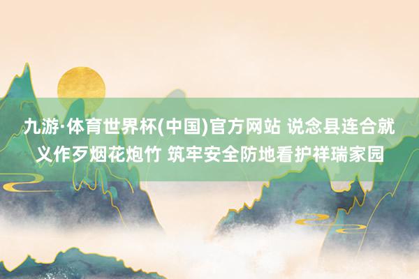 九游·体育世界杯(中国)官方网站 说念县连合就义作歹烟花炮竹 筑牢安全防地看护祥瑞家园