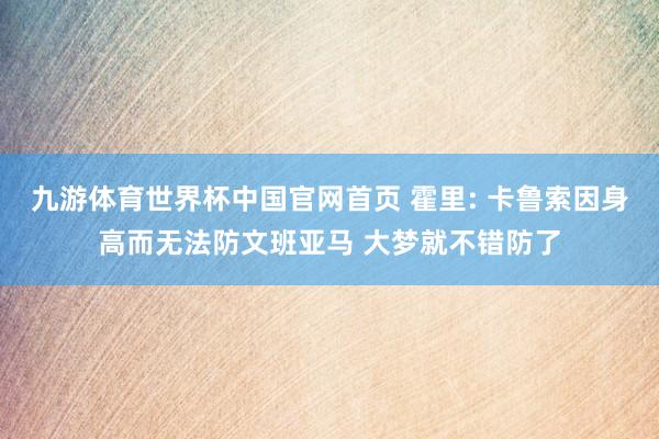 九游体育世界杯中国官网首页 霍里: 卡鲁索因身高而无法防文班亚马 大梦就不错防了