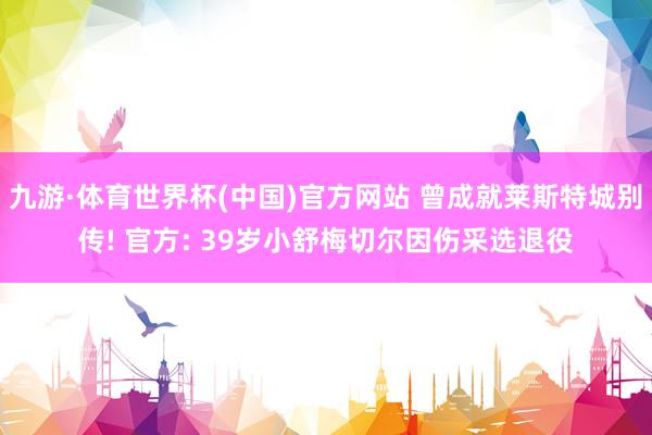 九游·体育世界杯(中国)官方网站 曾成就莱斯特城别传! 官方: 39岁小舒梅切尔因伤采选退役