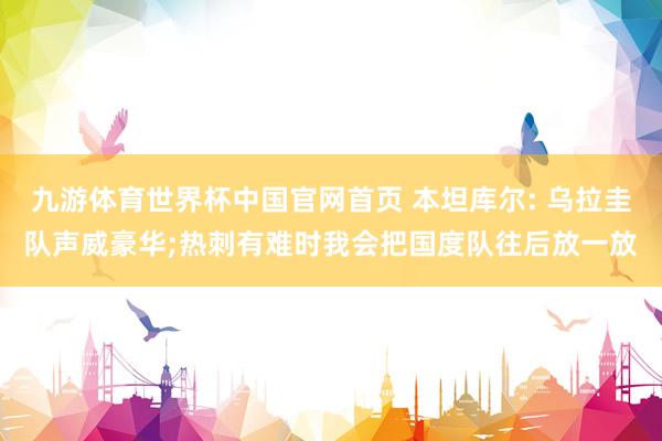 九游体育世界杯中国官网首页 本坦库尔: 乌拉圭队声威豪华;热刺有难时我会把国度队往后放一放