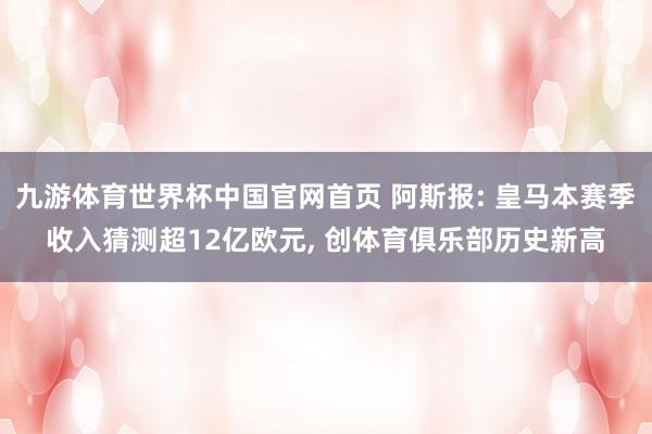 九游体育世界杯中国官网首页 阿斯报: 皇马本赛季收入猜测超12亿欧元， 创体育俱乐部历史新高