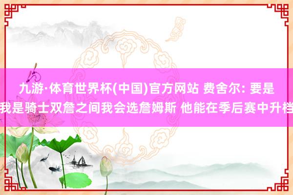 九游·体育世界杯(中国)官方网站 费舍尔: 要是我是骑士双詹之间我会选詹姆斯 他能在季后赛中升档
