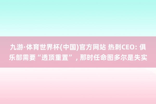 九游·体育世界杯(中国)官方网站 热刺CEO: 俱乐部需要“透顶重置” ， 那时任命图多尔是失实
