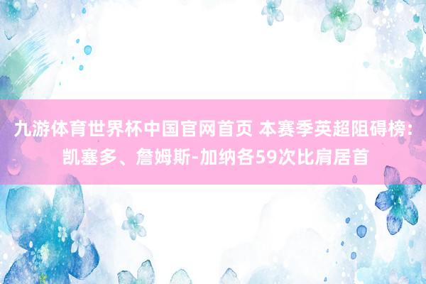 九游体育世界杯中国官网首页 本赛季英超阻碍榜: 凯塞多、詹姆斯-加纳各59次比肩居首