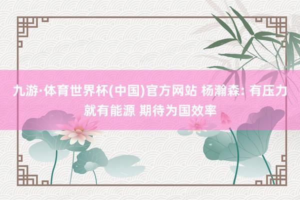 九游·体育世界杯(中国)官方网站 杨瀚森: 有压力就有能源 期待为国效率