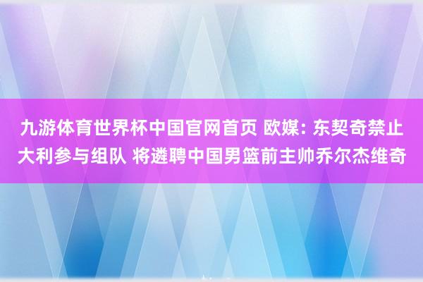 九游体育世界杯中国官网首页 欧媒: 东契奇禁止大利参与组队 将遴聘中国男篮前主帅乔尔杰维奇