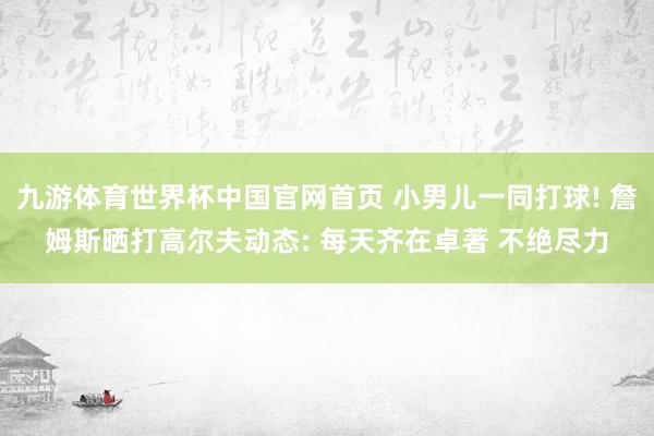 九游体育世界杯中国官网首页 小男儿一同打球! 詹姆斯晒打高尔夫动态: 每天齐在卓著 不绝尽力