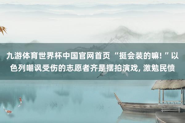 九游体育世界杯中国官网首页 “挺会装的嘛! ”以色列嘲讽受伤的志愿者齐是摆拍演戏， 激勉民愤