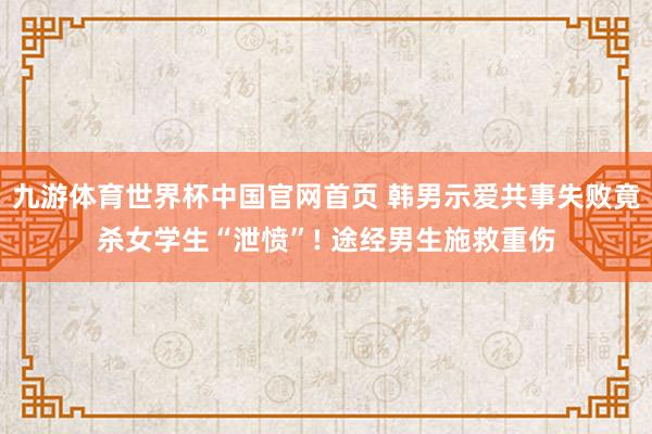 九游体育世界杯中国官网首页 韩男示爱共事失败竟杀女学生“泄愤”! 途经男生施救重伤