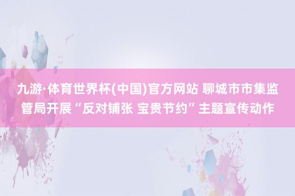 九游·体育世界杯(中国)官方网站 聊城市市集监管局开展“反对铺张 宝贵节约”主题宣传动作
