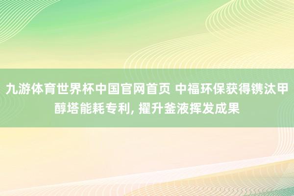九游体育世界杯中国官网首页 中福环保获得镌汰甲醇塔能耗专利, 擢升釜液挥发成果