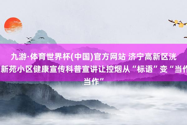 九游·体育世界杯(中国)官方网站 济宁高新区洸河新苑小区健康宣传科普宣讲让控烟从“标语”变“当作”